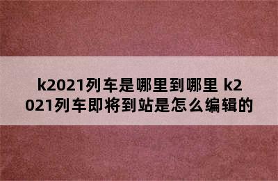 k2021列车是哪里到哪里 k2021列车即将到站是怎么编辑的